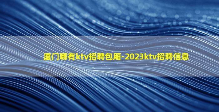 厦门哪有ktv招聘包厢-2023ktv招聘信息